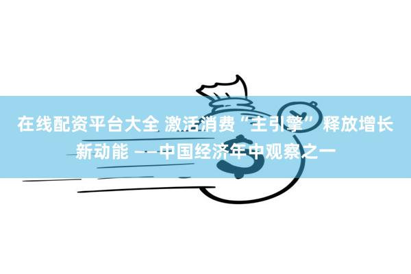 在线配资平台大全 激活消费“主引擎” 释放增长新动能 ——中国经济年中观察之一