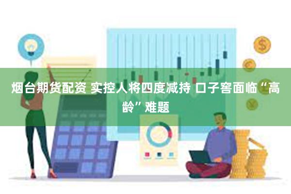 烟台期货配资 实控人将四度减持 口子窖面临“高龄”难题