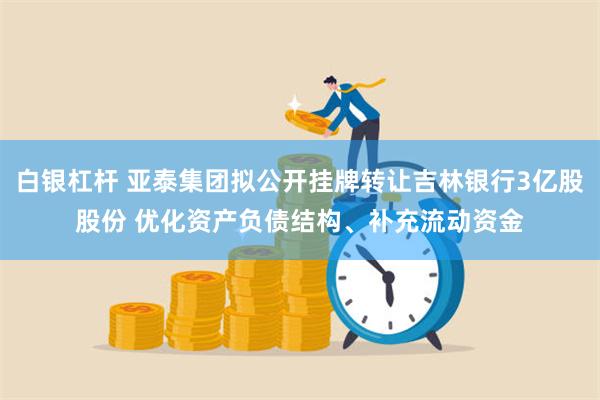 白银杠杆 亚泰集团拟公开挂牌转让吉林银行3亿股股份 优化资产负债结构、补充流动资金