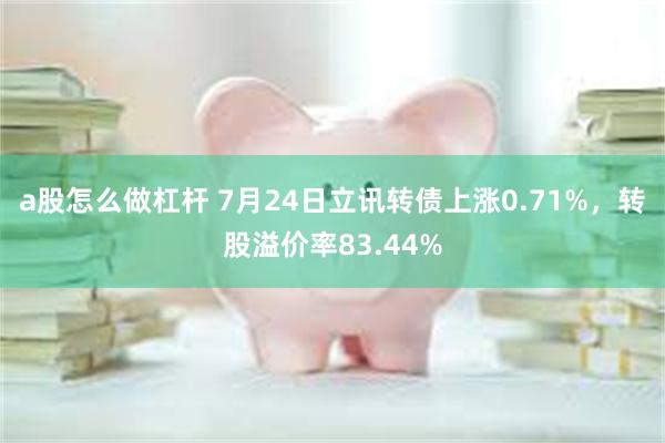 a股怎么做杠杆 7月24日立讯转债上涨0.71%，转股溢价率83.44%