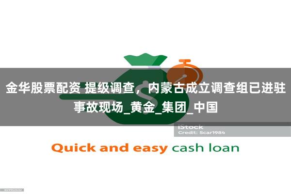 金华股票配资 提级调查，内蒙古成立调查组已进驻事故现场_黄金_集团_中国