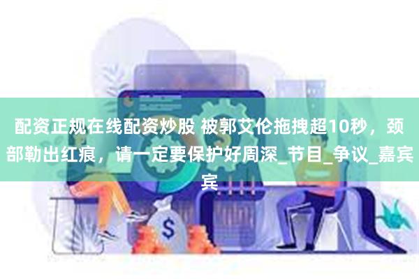 配资正规在线配资炒股 被郭艾伦拖拽超10秒，颈部勒出红痕，请一定要保护好周深_节目_争议_嘉宾