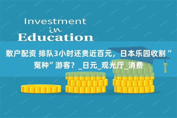 散户配资 排队3小时还贵近百元，日本乐园收割“冤种”游客？_日元_观光厅_消费