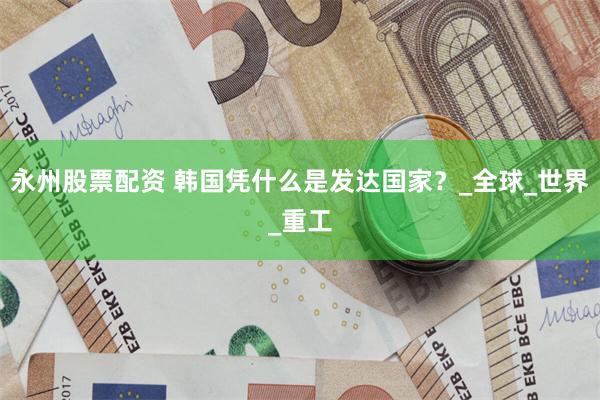 永州股票配资 韩国凭什么是发达国家？_全球_世界_重工