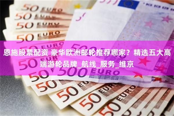 恩施股票配资 豪华欧洲邮轮推荐哪家？精选五大高端游轮品牌_航线_服务_维京