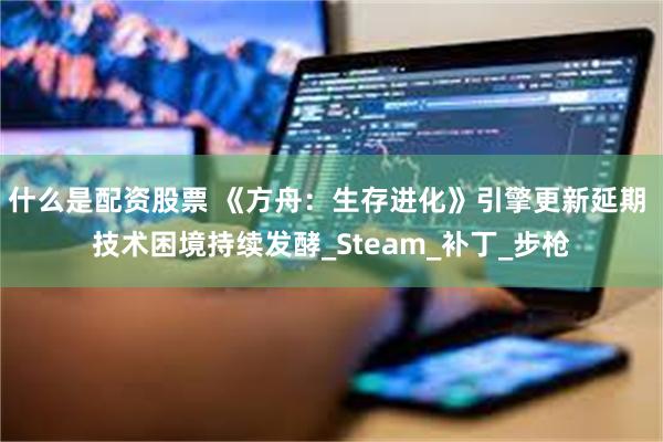 什么是配资股票 《方舟：生存进化》引擎更新延期 技术困境持续发酵_Steam_补丁_步枪
