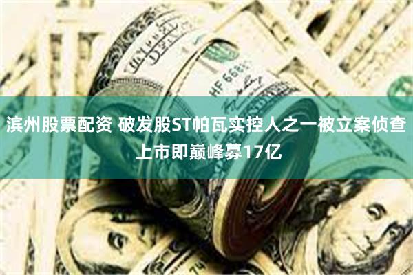 滨州股票配资 破发股ST帕瓦实控人之一被立案侦查 上市即巅峰募17亿