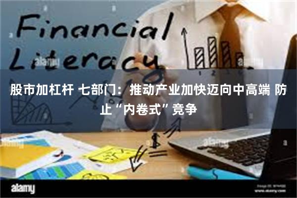 股市加杠杆 七部门：推动产业加快迈向中高端 防止“内卷式”竞争