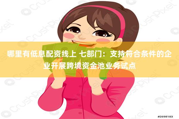 哪里有低息配资线上 七部门：支持符合条件的企业开展跨境资金池业务试点