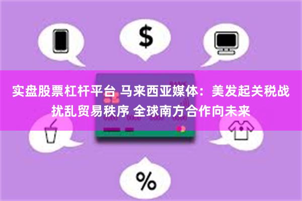 实盘股票杠杆平台 马来西亚媒体：美发起关税战扰乱贸易秩序 全球南方合作向未来