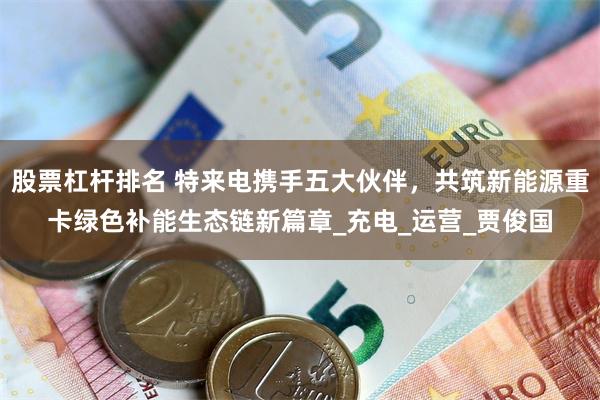 股票杠杆排名 特来电携手五大伙伴，共筑新能源重卡绿色补能生态链新篇章_充电_运营_贾俊国
