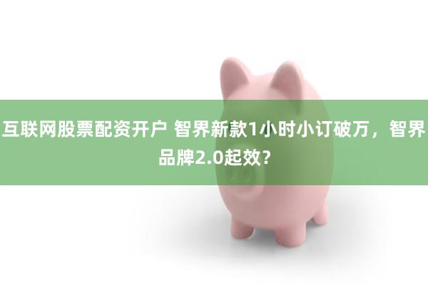互联网股票配资开户 智界新款1小时小订破万，智界品牌2.0起效？