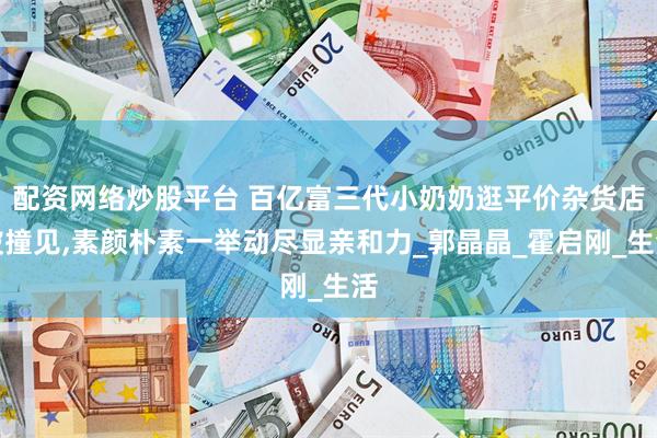 配资网络炒股平台 百亿富三代小奶奶逛平价杂货店被撞见,素颜朴素一举动尽显亲和力_郭晶晶_霍启刚_生活