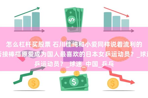 怎么杠杆买股票 石川佳纯和小爱同样说着流利的中文，她能否接棒福原爱成为国人最喜欢的日本女乒运动员？_球迷_中国_乒乓