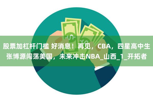 股票加杠杆门槛 好消息！再见，CBA，四星高中生张博源闯荡美国，未来冲击NBA_山西_1_开拓者