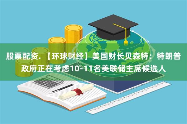 股票配资. 【环球财经】美国财长贝森特：特朗普政府正在考虑10-11名美联储主席候选人
