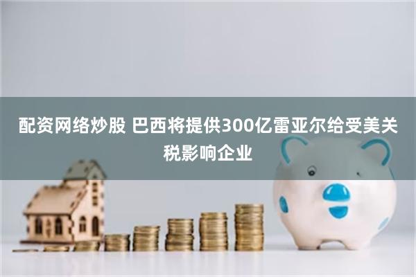 配资网络炒股 巴西将提供300亿雷亚尔给受美关税影响企业