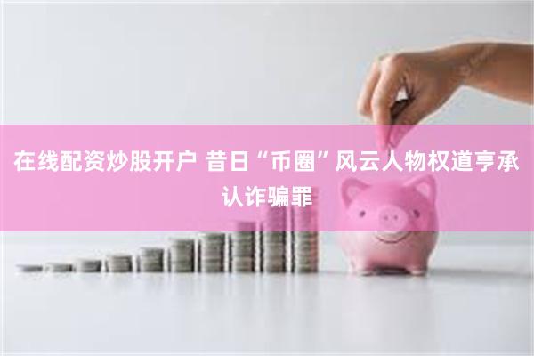 在线配资炒股开户 昔日“币圈”风云人物权道亨承认诈骗罪