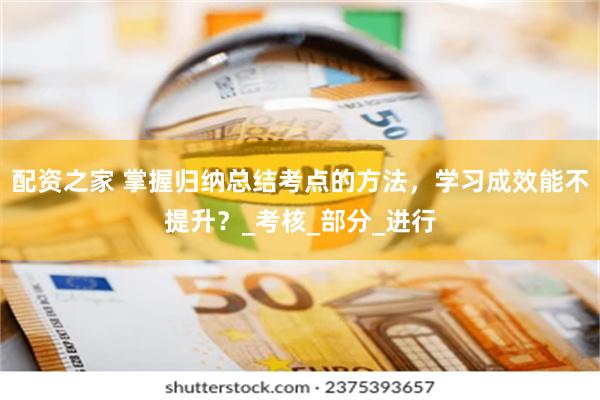 配资之家 掌握归纳总结考点的方法，学习成效能不提升？_考核_部分_进行