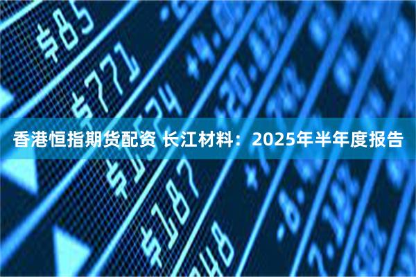 香港恒指期货配资 长江材料：2025年半年度报告