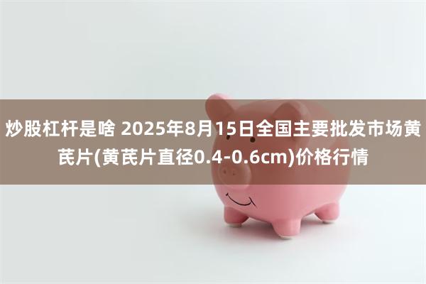 炒股杠杆是啥 2025年8月15日全国主要批发市场黄芪片(黄芪片直径0.4-0.6cm)价格行情
