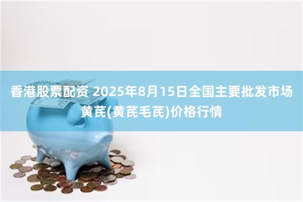 香港股票配资 2025年8月15日全国主要批发市场黄芪(黄芪毛芪)价格行情