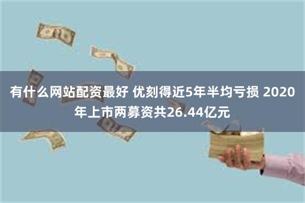 有什么网站配资最好 优刻得近5年半均亏损 2020年上市两募资共26.44亿元