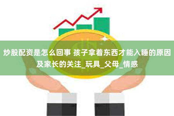 炒股配资是怎么回事 孩子拿着东西才能入睡的原因及家长的关注_玩具_父母_情感