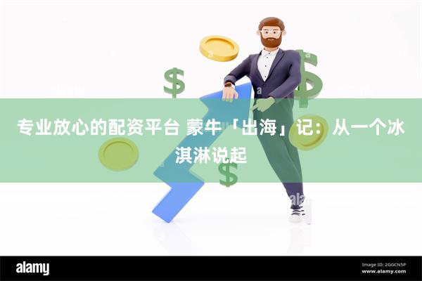 专业放心的配资平台 蒙牛「出海」记：从一个冰淇淋说起