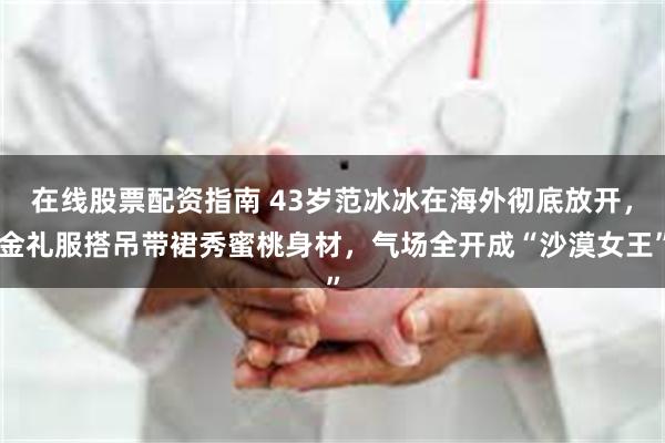 在线股票配资指南 43岁范冰冰在海外彻底放开，金礼服搭吊带裙秀蜜桃身材，气场全开成“沙漠女王”