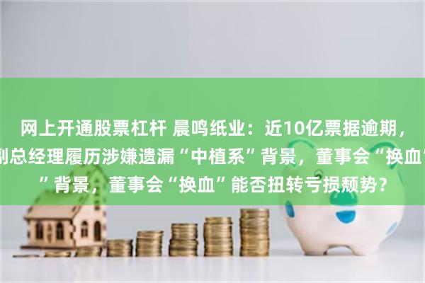 网上开通股票杠杆 晨鸣纸业：近10亿票据逾期，被执行金额超7亿，副总经理履历涉嫌遗漏“中植系”背景，董事会“换血”能否扭转亏损颓势？