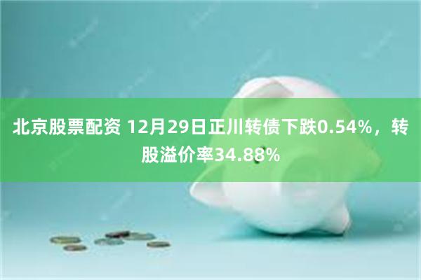北京股票配资 12月29日正川转债下跌0.54%，转股溢价率34.88%